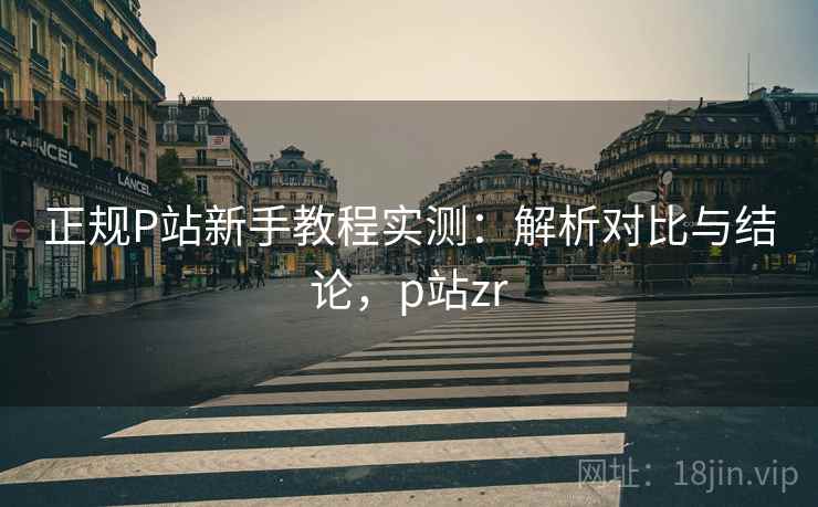 正规P站新手教程实测:解析对比与结论,p站zr 正规P站新手教程实测:解析对比与结论,p站zr