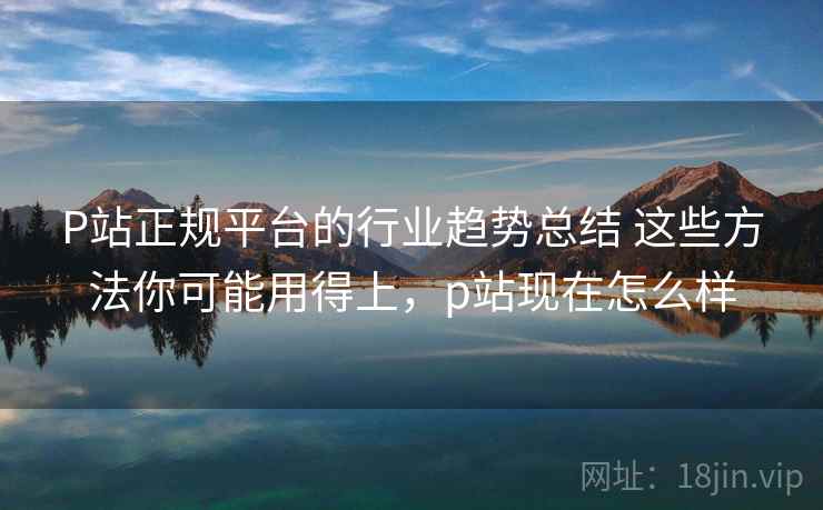 P站正规平台的行业趋势总结 这些方法你可能用得上，p站现在怎么样