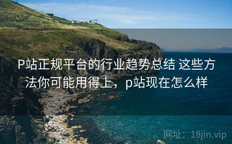 P站正规平台的行业趋势总结 这些方法你可能用得上,p站现在怎么样 P站正规平台的行业趋势总结 这些方法你可能用得上,p站现在怎么样