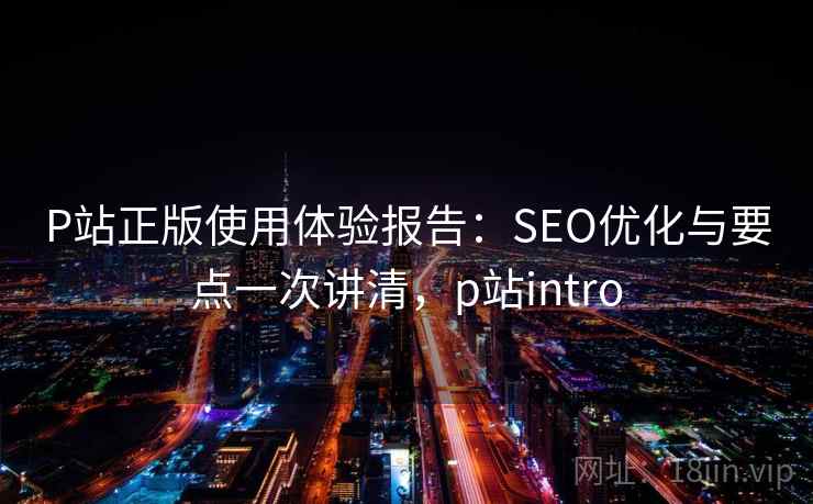 P站正版使用体验报告:SEO优化与要点一次讲清,p站intro P站正版使用体验报告:SEO优化与要点一次讲清,p站intro
