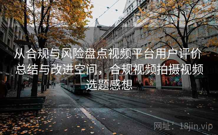 从合规与风险盘点视频平台用户评价 总结与改进空间，合规视频拍摄视频选题感想