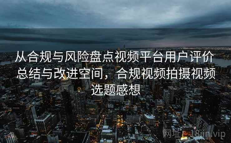 从合规与风险盘点视频平台用户评价 总结与改进空间，合规视频拍摄视频选题感想