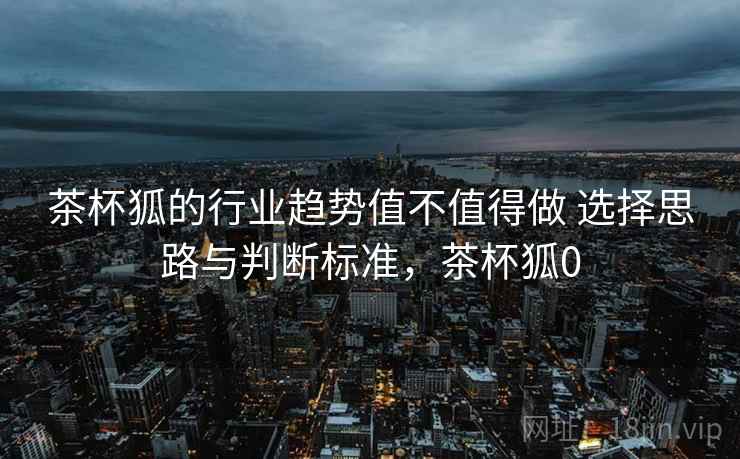 茶杯狐的行业趋势值不值得做 选择思路与判断标准,茶杯狐0 茶杯狐的行业趋势值不值得做 选择思路与判断标准,茶杯狐0