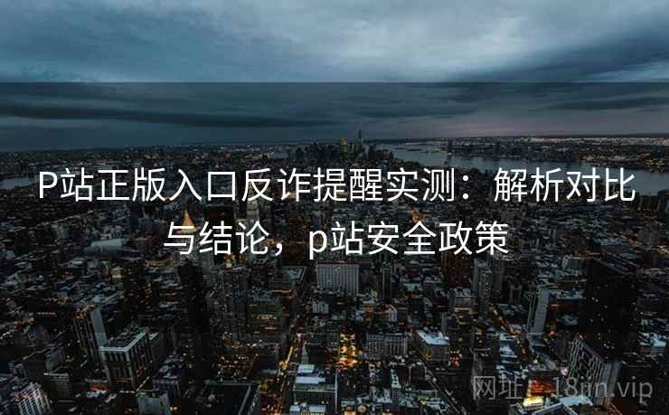 P站正版入口反诈提醒实测：解析对比与结论，p站安全政策
