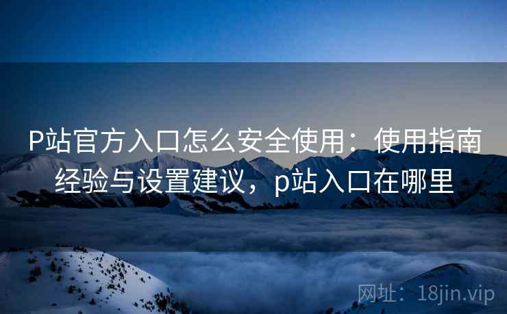 P站官方入口怎么安全使用：使用指南经验与设置建议，p站入口在哪里