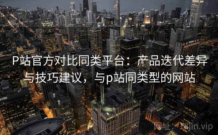 P站官方对比同类平台:产品迭代差异与技巧建议,与p站同类型的网站 P站官方对比同类平台:产品迭代差异与技巧建议,与p站同类型的网站