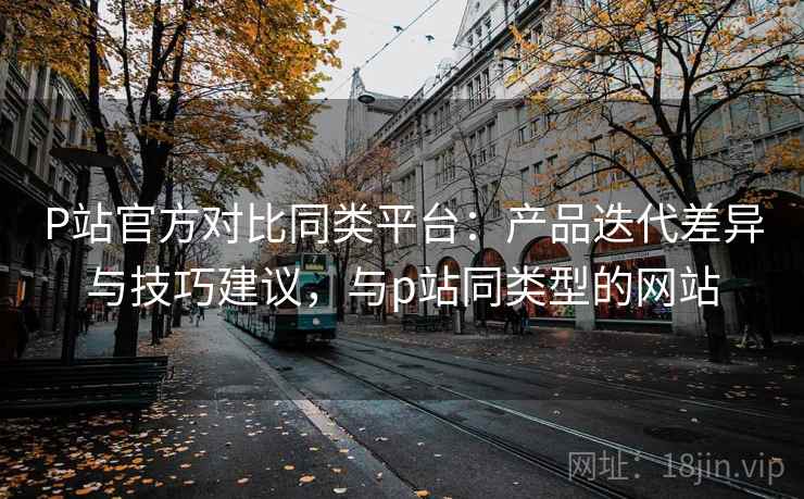 P站官方对比同类平台：产品迭代差异与技巧建议，与p站同类型的网站