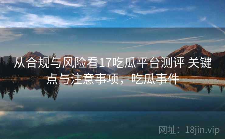 从合规与风险看17吃瓜平台测评 关键点与注意事项,吃瓜事件 从合规与风险看17吃瓜平台测评 关键点与注意事项,吃瓜事件