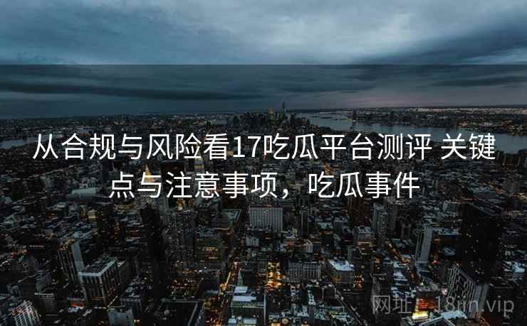 从合规与风险看17吃瓜平台测评 关键点与注意事项，吃瓜事件