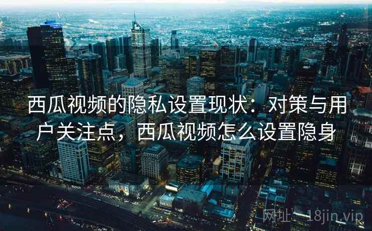 西瓜视频的隐私设置现状：对策与用户关注点，西瓜视频怎么设置隐身