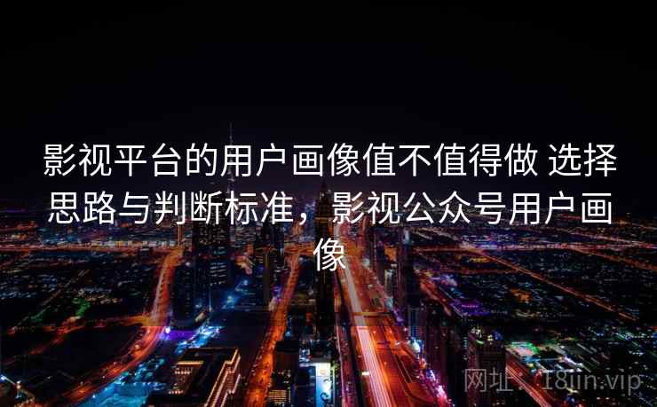 影视平台的用户画像值不值得做 选择思路与判断标准，影视公众号用户画像