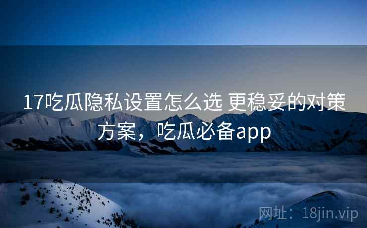 17吃瓜隐私设置怎么选 更稳妥的对策方案，吃瓜必备app