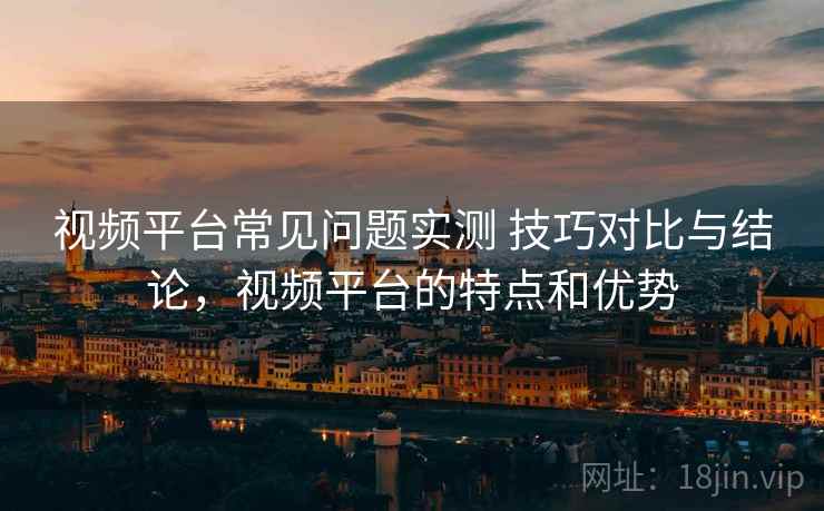 视频平台常见问题实测 技巧对比与结论，视频平台的特点和优势