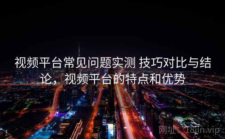 视频平台常见问题实测 技巧对比与结论,视频平台的特点和优势 视频平台常见问题实测 技巧对比与结论,视频平台的特点和优势