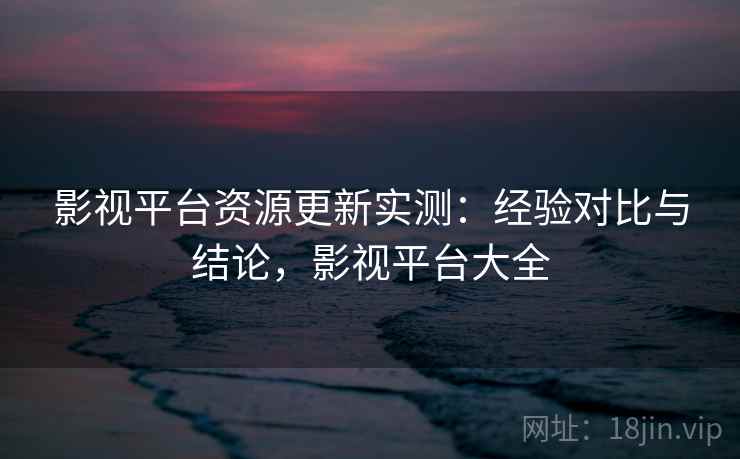 影视平台资源更新实测：经验对比与结论，影视平台大全
