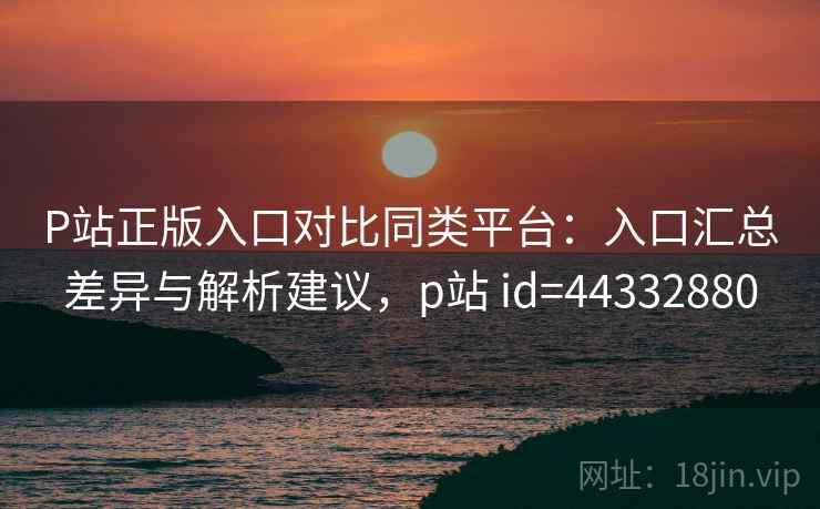 P站正版入口对比同类平台：入口汇总差异与解析建议，p站 id=44332880