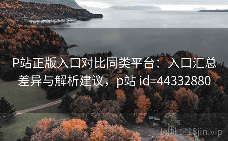 P站正版入口对比同类平台：入口汇总差异与解析建议，p站 id=44332880