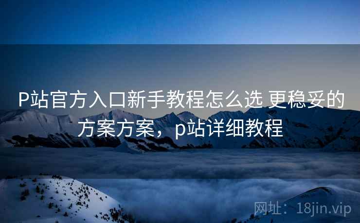 P站官方入口新手教程怎么选 更稳妥的方案方案，p站详细教程