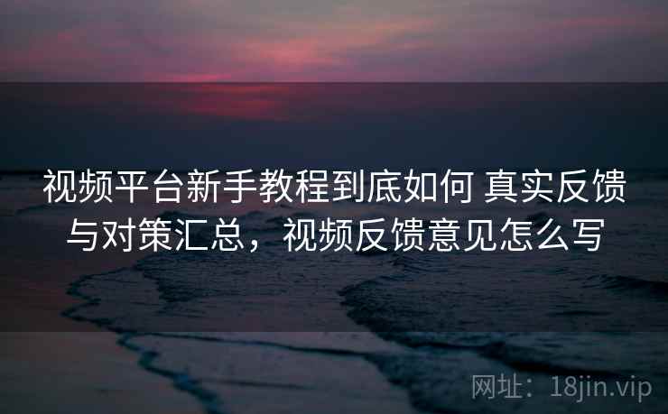 视频平台新手教程到底如何 真实反馈与对策汇总,视频反馈意见怎么写 视频平台新手教程到底如何 真实反馈与对策汇总,视频反馈意见怎么写