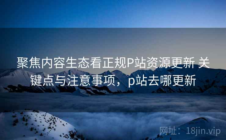 聚焦内容生态看正规P站资源更新 关键点与注意事项,p站去哪更新 聚焦内容生态看正规P站资源更新 关键点与注意事项,p站去哪更新