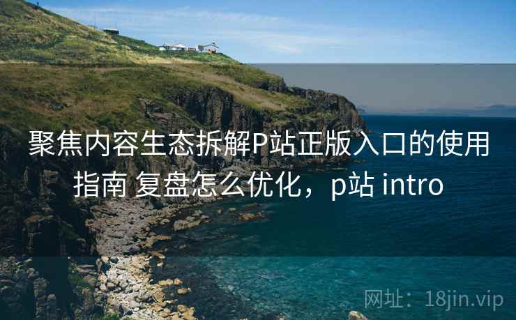聚焦内容生态拆解P站正版入口的使用指南 复盘怎么优化，p站 intro