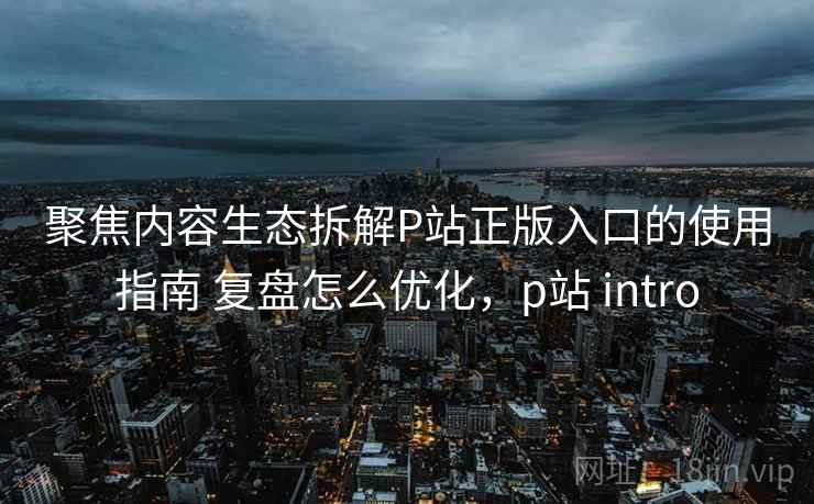 聚焦内容生态拆解P站正版入口的使用指南 复盘怎么优化，p站 intro