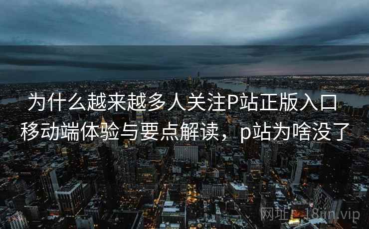 为什么越来越多人关注P站正版入口 移动端体验与要点解读，p站为啥没了