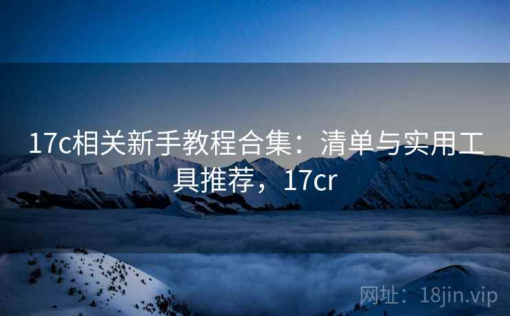 17c相关新手教程合集：清单与实用工具推荐，17cr