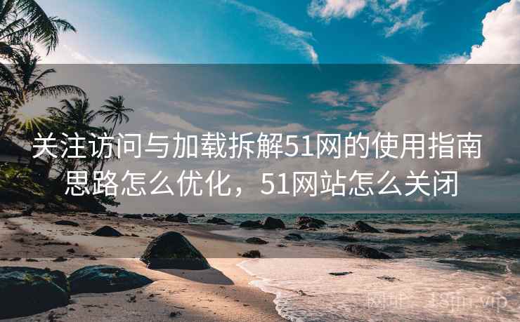 关注访问与加载拆解51网的使用指南 思路怎么优化，51网站怎么关闭