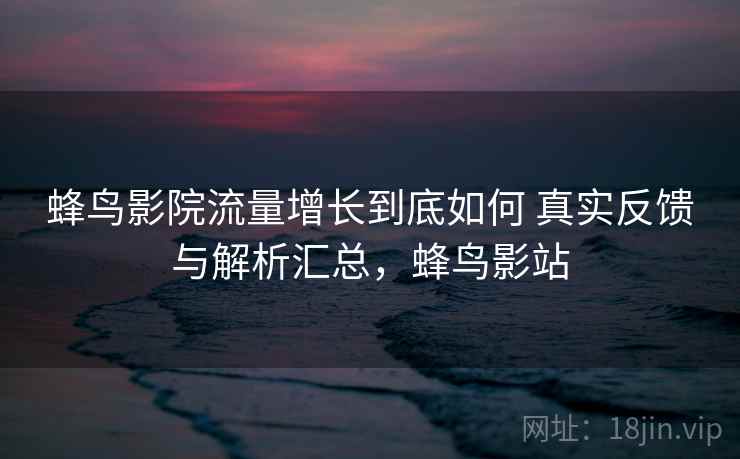 蜂鸟影院流量增长到底如何 真实反馈与解析汇总，蜂鸟影站