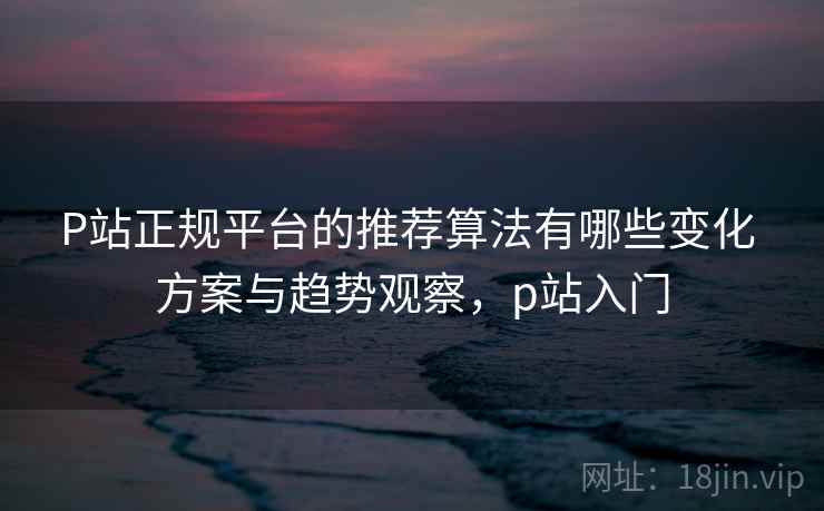 P站正规平台的推荐算法有哪些变化 方案与趋势观察，p站入门