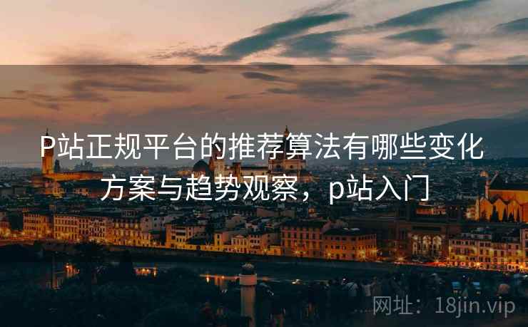 P站正规平台的推荐算法有哪些变化 方案与趋势观察，p站入门
