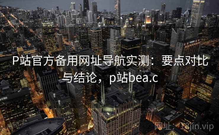 P站官方备用网址导航实测：要点对比与结论，p站bea.c