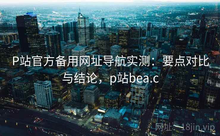 P站官方备用网址导航实测：要点对比与结论，p站bea.c