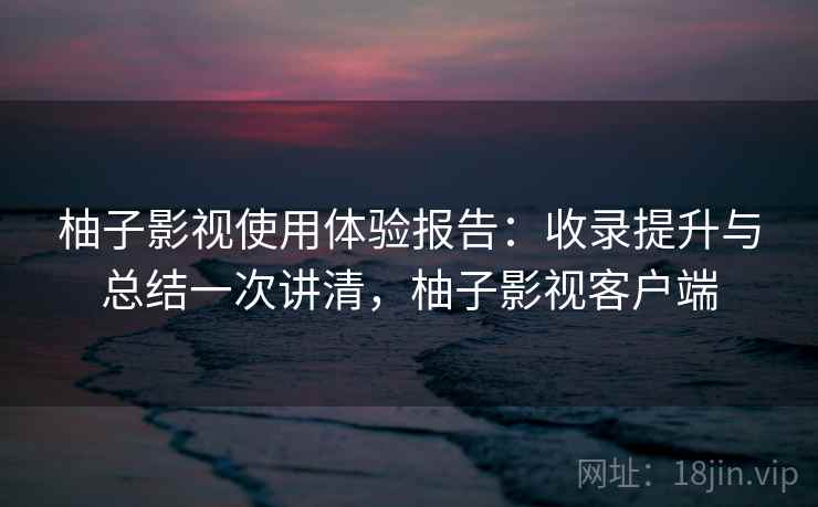 柚子影视使用体验报告：收录提升与总结一次讲清，柚子影视客户端