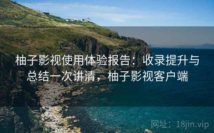 柚子影视使用体验报告：收录提升与总结一次讲清，柚子影视客户端