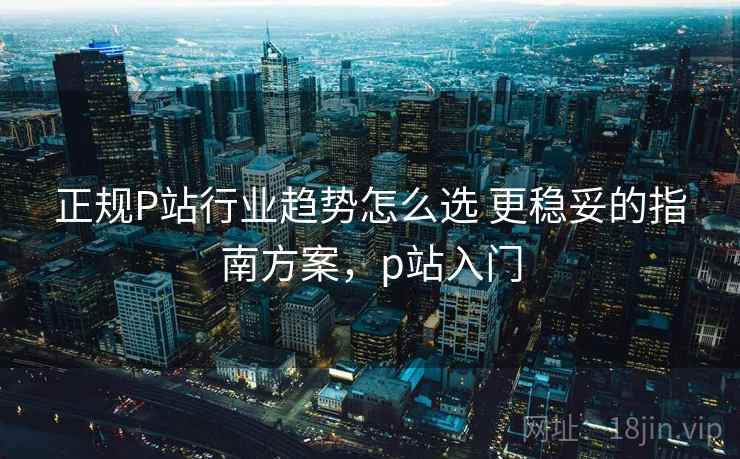 正规P站行业趋势怎么选 更稳妥的指南方案，p站入门