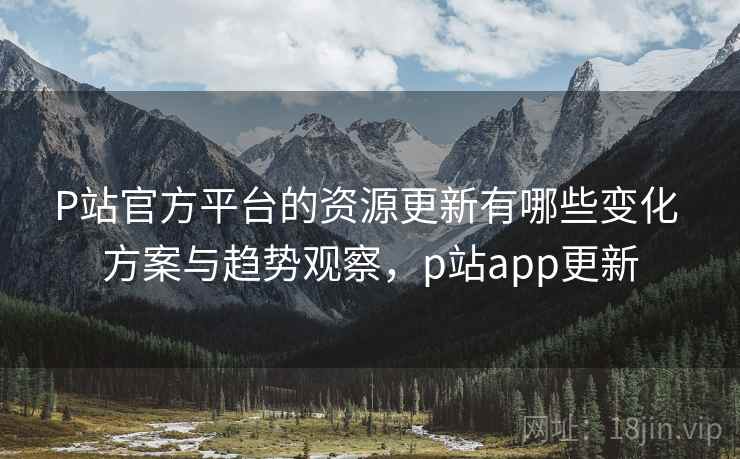 P站官方平台的资源更新有哪些变化 方案与趋势观察，p站app更新