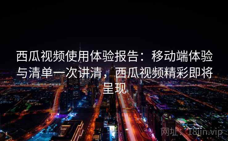 西瓜视频使用体验报告：移动端体验与清单一次讲清，西瓜视频精彩即将呈现