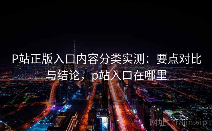 P站正版入口内容分类实测：要点对比与结论，p站入口在哪里
