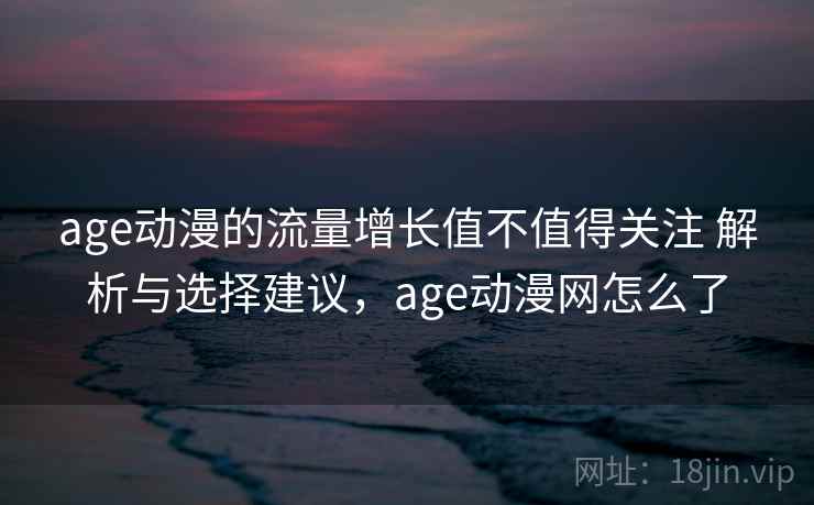age动漫的流量增长值不值得关注 解析与选择建议，age动漫网怎么了