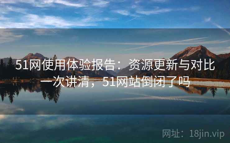 51网使用体验报告：资源更新与对比一次讲清，51网站倒闭了吗