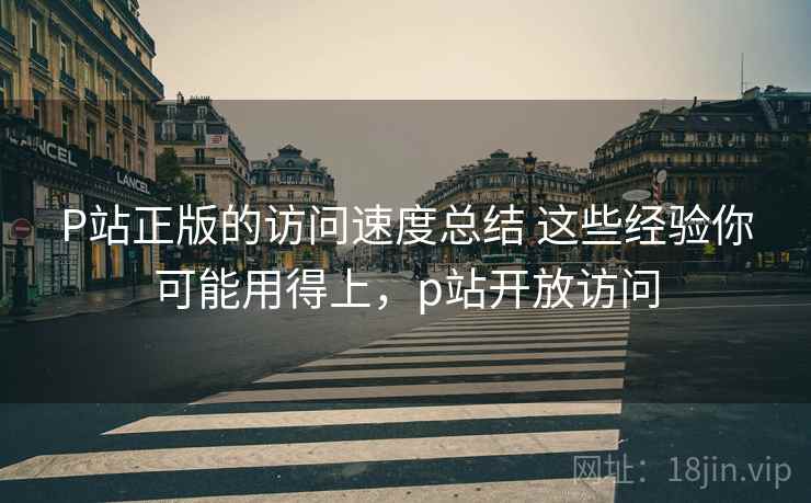 P站正版的访问速度总结 这些经验你可能用得上，p站开放访问