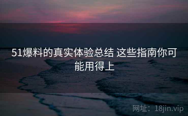 51爆料的真实体验总结 这些指南你可能用得上