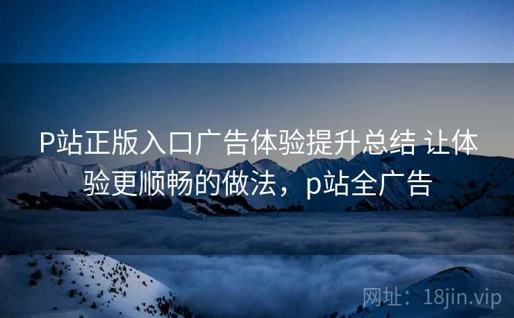 P站正版入口广告体验提升总结 让体验更顺畅的做法，p站全广告