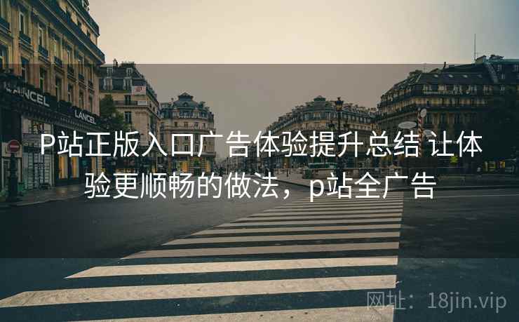 P站正版入口广告体验提升总结 让体验更顺畅的做法，p站全广告