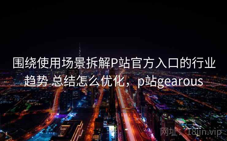 围绕使用场景拆解P站官方入口的行业趋势 总结怎么优化，p站gearous