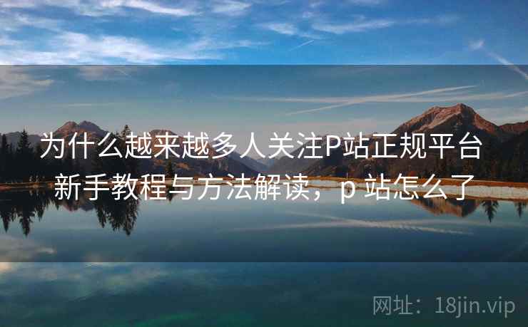为什么越来越多人关注P站正规平台 新手教程与方法解读，p 站怎么了