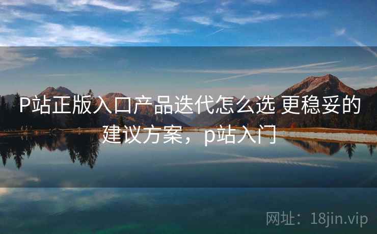 P站正版入口产品迭代怎么选 更稳妥的建议方案，p站入门