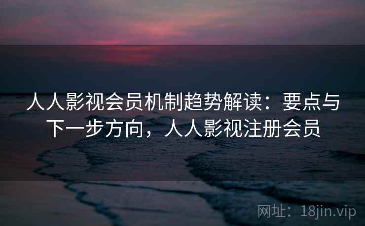 人人影视会员机制趋势解读：要点与下一步方向，人人影视注册会员